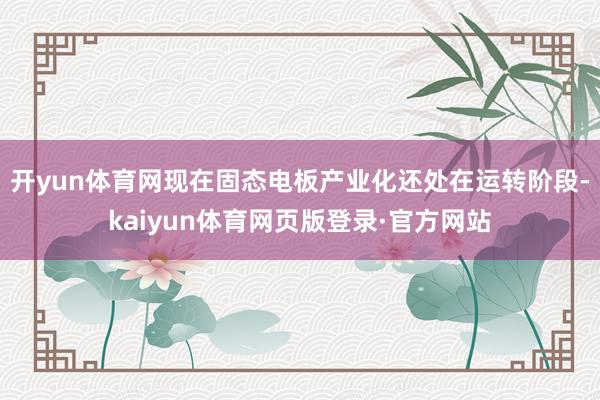 开yun体育网现在固态电板产业化还处在运转阶段-kaiyun体育网页版登录·官方网站