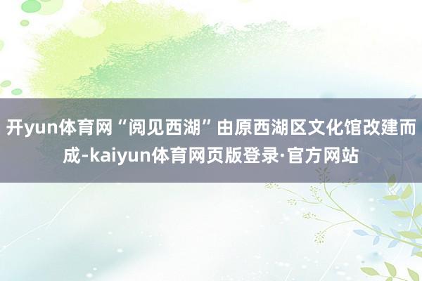开yun体育网“阅见西湖”由原西湖区文化馆改建而成-kaiyun体育网页版登录·官方网站