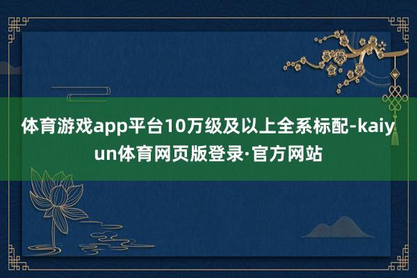体育游戏app平台10万级及以上全系标配-kaiyun体育网页版登录·官方网站