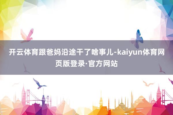 开云体育跟爸妈沿途干了啥事儿-kaiyun体育网页版登录·官方网站