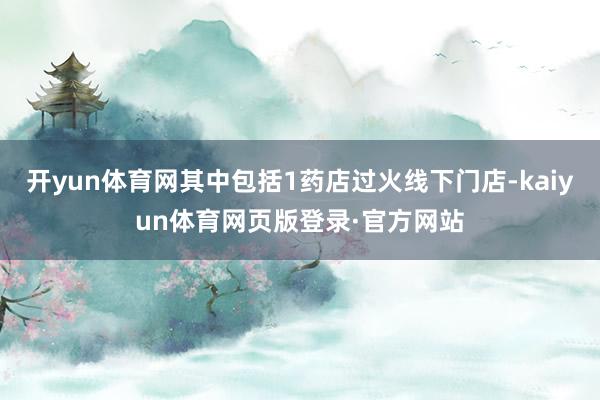 开yun体育网其中包括1药店过火线下门店-kaiyun体育网页版登录·官方网站