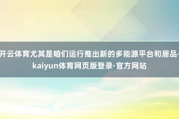 开云体育尤其是咱们运行推出新的多能源平台和居品-kaiyun体育网页版登录·官方网站