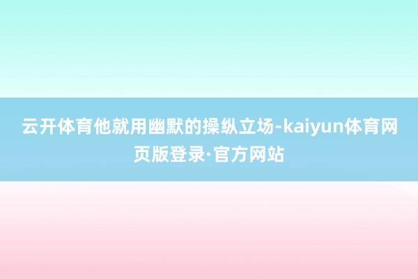 云开体育他就用幽默的操纵立场-kaiyun体育网页版登录·官方网站