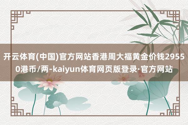 开云体育(中国)官方网站香港周大福黄金价钱29550港币/两-kaiyun体育网页版登录·官方网站