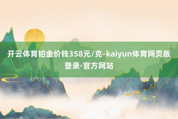 开云体育铂金价钱358元/克-kaiyun体育网页版登录·官方网站