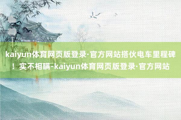 kaiyun体育网页版登录·官方网站搭伙电车里程碑！实不相瞒-kaiyun体育网页版登录·官方网站