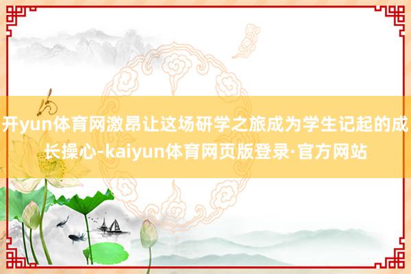 开yun体育网激昂让这场研学之旅成为学生记起的成长操心-kaiyun体育网页版登录·官方网站