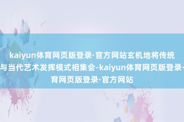 kaiyun体育网页版登录·官方网站玄机地将传统外传故事与当代艺术发挥模式相集会-kaiyun体育网页版登录·官方网站