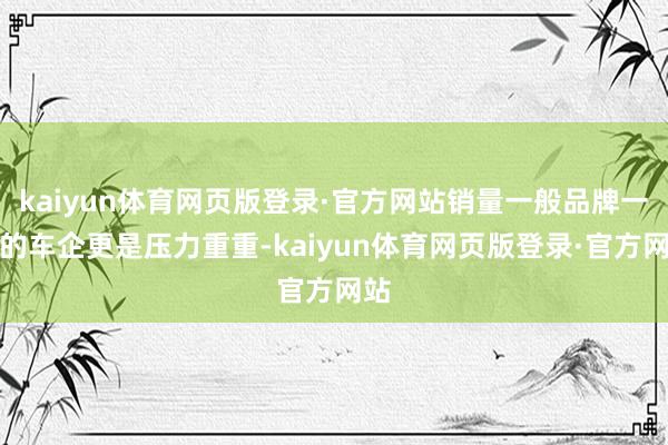 kaiyun体育网页版登录·官方网站销量一般品牌一般的车企更是压力重重-kaiyun体育网页版登录·官方网站