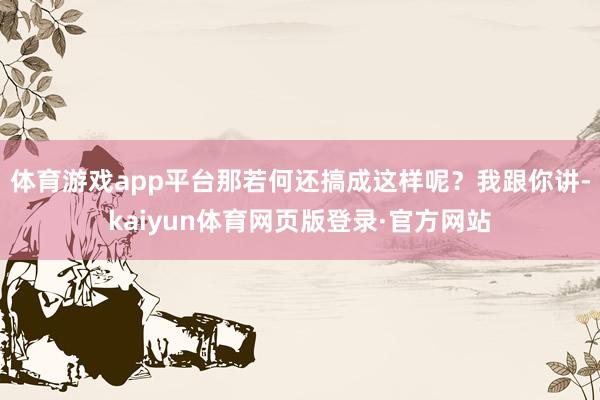 体育游戏app平台那若何还搞成这样呢？我跟你讲-kaiyun体育网页版登录·官方网站