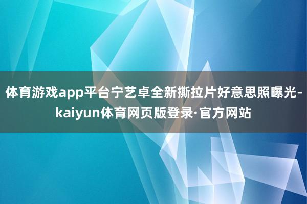 体育游戏app平台宁艺卓全新撕拉片好意思照曝光-kaiyun体育网页版登录·官方网站
