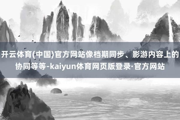 开云体育(中国)官方网站像档期同步、影游内容上的协同等等-kaiyun体育网页版登录·官方网站