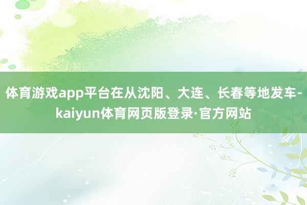 体育游戏app平台在从沈阳、大连、长春等地发车-kaiyun体育网页版登录·官方网站