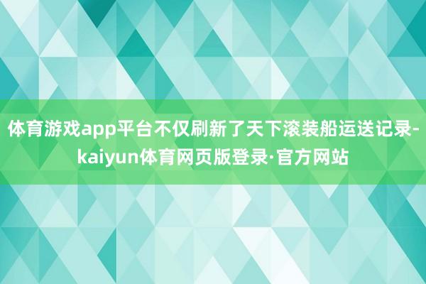 体育游戏app平台不仅刷新了天下滚装船运送记录-kaiyun体育网页版登录·官方网站