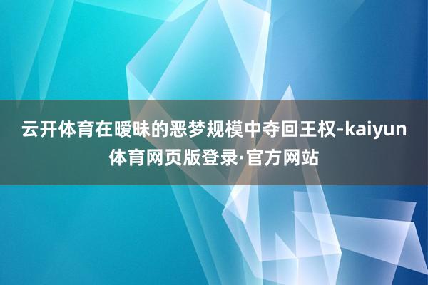 云开体育在暧昧的恶梦规模中夺回王权-kaiyun体育网页版登录·官方网站