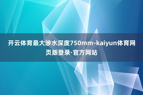 开云体育最大涉水深度750mm-kaiyun体育网页版登录·官方网站
