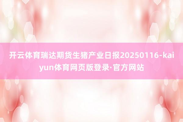 开云体育瑞达期货生猪产业日报20250116-kaiyun体育网页版登录·官方网站