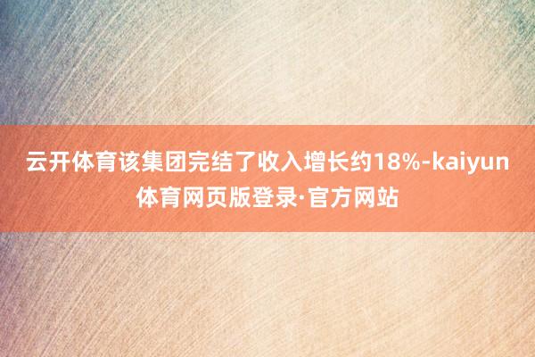 云开体育该集团完结了收入增长约18%-kaiyun体育网页版登录·官方网站