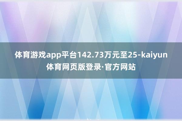 体育游戏app平台142.73万元至25-kaiyun体育网页版登录·官方网站
