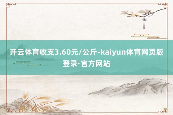 开云体育收支3.60元/公斤-kaiyun体育网页版登录·官方网站