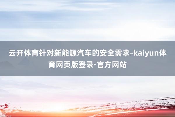 云开体育针对新能源汽车的安全需求-kaiyun体育网页版登录·官方网站