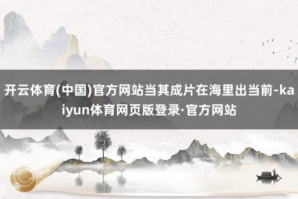开云体育(中国)官方网站当其成片在海里出当前-kaiyun体育网页版登录·官方网站