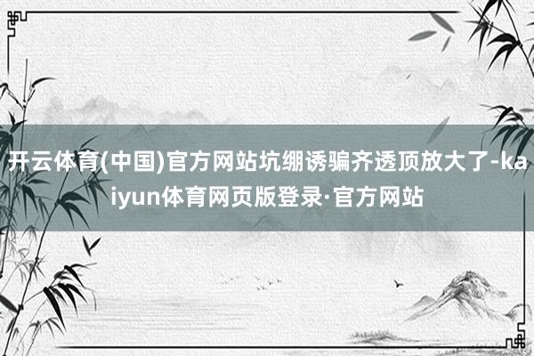 开云体育(中国)官方网站坑绷诱骗齐透顶放大了-kaiyun体育网页版登录·官方网站