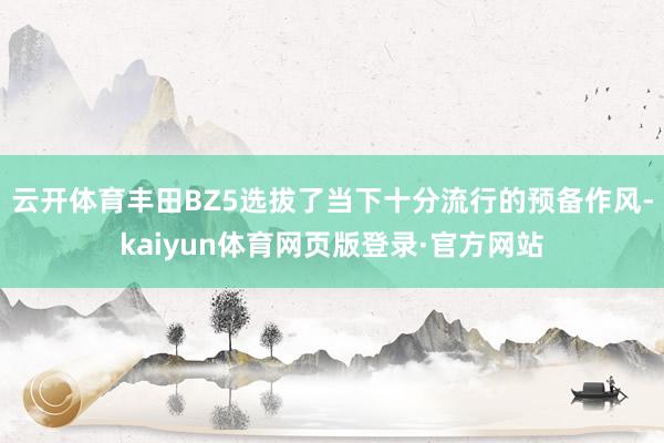 云开体育丰田BZ5选拔了当下十分流行的预备作风-kaiyun体育网页版登录·官方网站