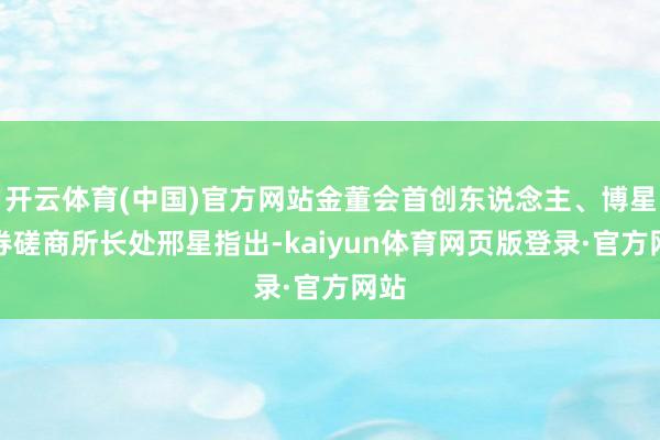开云体育(中国)官方网站金董会首创东说念主、博星证券磋商所长处邢星指出-kaiyun体育网页版登录·官方网站