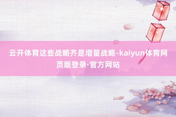 云开体育这些战略齐是增量战略-kaiyun体育网页版登录·官方网站