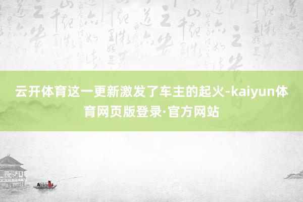 云开体育这一更新激发了车主的起火-kaiyun体育网页版登录·官方网站