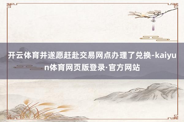 开云体育并遂愿赶赴交易网点办理了兑换-kaiyun体育网页版登录·官方网站