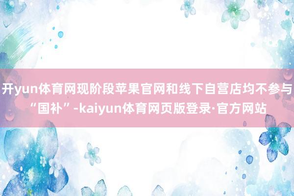 开yun体育网现阶段苹果官网和线下自营店均不参与“国补”-kaiyun体育网页版登录·官方网站