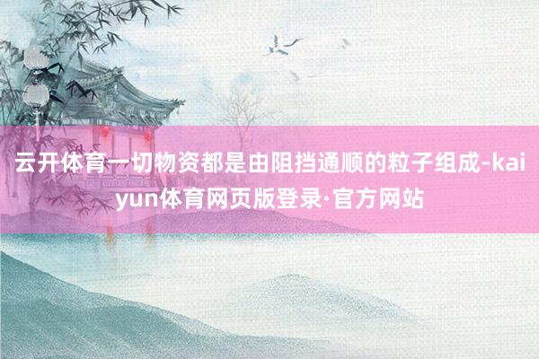 云开体育一切物资都是由阻挡通顺的粒子组成-kaiyun体育网页版登录·官方网站