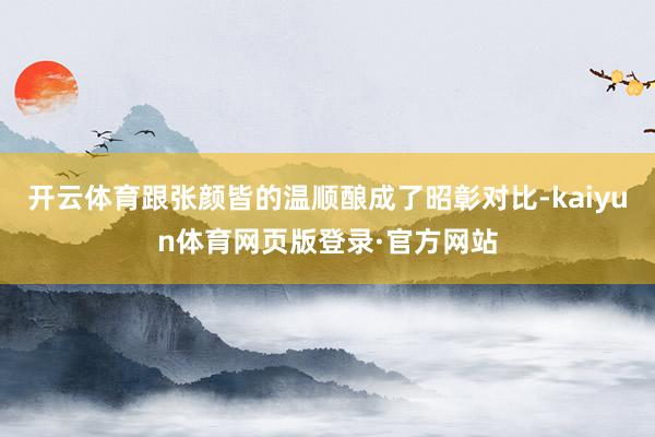 开云体育跟张颜皆的温顺酿成了昭彰对比-kaiyun体育网页版登录·官方网站