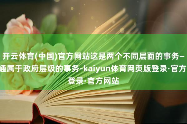 开云体育(中国)官方网站这是两个不同层面的事务——沟通属于政府层级的事务-kaiyun体育网页版登录·官方网站