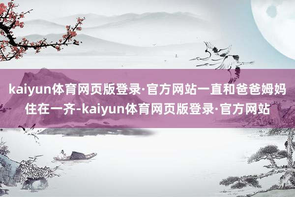 kaiyun体育网页版登录·官方网站一直和爸爸姆妈住在一齐-kaiyun体育网页版登录·官方网站