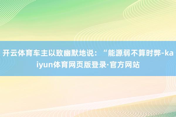 开云体育车主以致幽默地说：“能源弱不算时弊-kaiyun体育网页版登录·官方网站