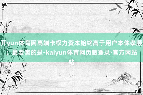 开yun体育网高端卡权力资本始终高于用户本体孝顺；最要害的是-kaiyun体育网页版登录·官方网站