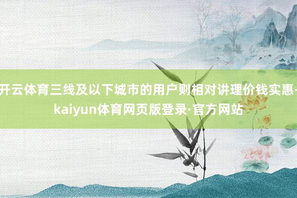 开云体育三线及以下城市的用户则相对讲理价钱实惠-kaiyun体育网页版登录·官方网站