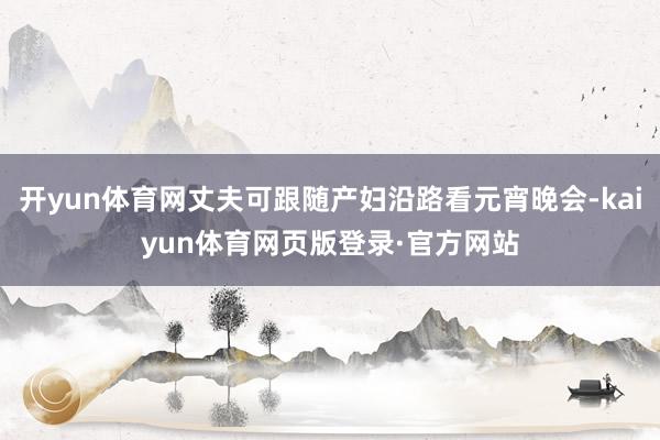 开yun体育网丈夫可跟随产妇沿路看元宵晚会-kaiyun体育网页版登录·官方网站