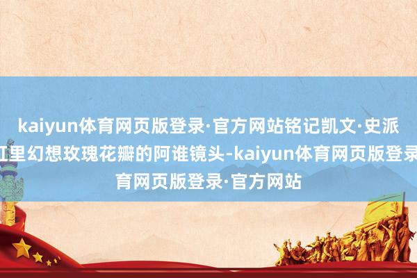 kaiyun体育网页版登录·官方网站铭记凯文·史派西躺在浴缸里幻想玫瑰花瓣的阿谁镜头-kaiyun体育网页版登录·官方网站