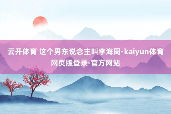 云开体育 这个男东说念主叫李海周-kaiyun体育网页版登录·官方网站