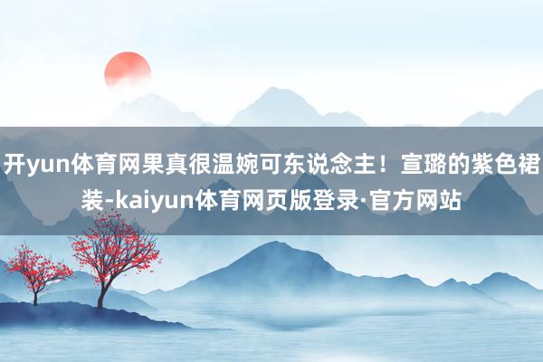 开yun体育网果真很温婉可东说念主！宣璐的紫色裙装-kaiyun体育网页版登录·官方网站