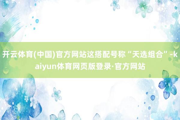 开云体育(中国)官方网站这搭配号称“天选组合”-kaiyun体育网页版登录·官方网站