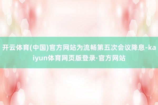 开云体育(中国)官方网站为流畅第五次会议降息-kaiyun体育网页版登录·官方网站