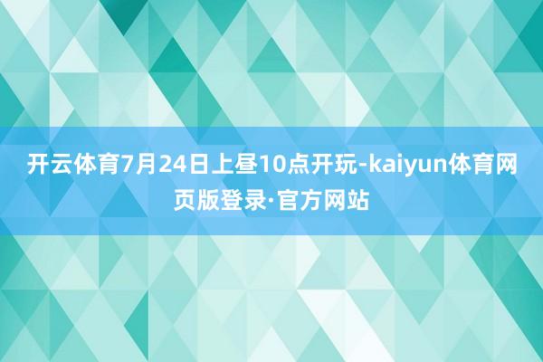 开云体育7月24日上昼10点开玩-kaiyun体育网页版登录·官方网站