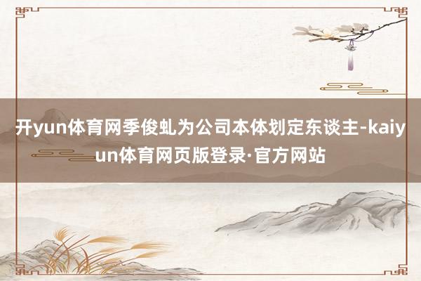 开yun体育网季俊虬为公司本体划定东谈主-kaiyun体育网页版登录·官方网站