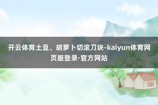 开云体育土豆、胡萝卜切滚刀块-kaiyun体育网页版登录·官方网站
