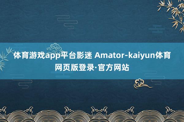 体育游戏app平台影迷 Amator-kaiyun体育网页版登录·官方网站
